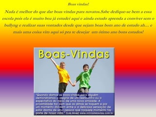 Boas vindas! 
Nada é melhor do que dar boas vindas para novatos.Sabe dedique-se bem a essa 
escola pois ela é muito boa já estudei aqui e ainda estudo aprenda a conviver sem o 
bullyng e realizar suas vontades desde que sejam boas bom ano de estudo ah… e 
mais uma coisa vim aqui só pra te desejar um ótimo ano bons estudos! 
Nome: Fernanda 6ºC 
