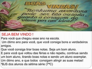 SEJA BEM VINDO ! 
Para você que chegou esse ano na escola. 
Um ótimo ano para você, que você consiga bons e verdadeiros 
amigos. 
Que você consiga tirar boas notas. Seja um bom aluno. 
E para você que voltou das férias e não repetiu, continue sendo 
um bom aluno, tirando boas notas e sendo um aluno exemplar. 
Um ótimo ano, e que todos consigam atingir as suas metas! 
²BJS dos alunos da sétima série (7ªC) 
 