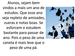Alunos, sejam bem 
vindos a mais um ano de 
estudos. Que esse ano 
seja repleto de amizades, 
zueras e notas boas. Se 
esforcem e estudem 
bastante para passar de 
ano. Pois o peso de uma 
caneta é mais leve que o 
peso de uma pá. 
 