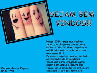 Nesse 2014 temos que acolher 
todos que chegaram aqui na nossa 
escola ,cada um deve respeitar a 
opinião dos outros, pois cada tem 
uma sugestão ! 
Devemos respeitar, ajudar em todos 
os momentos de dificuldades.. 
Vocês que estão chegando agora 
sejam bem vindos e espero que 
façam novas amizades se sintam em 
casa pois é isso que todos nós 
queremos ! 
Mariane Santos Fogaça 
Nº23 7ºB 
 