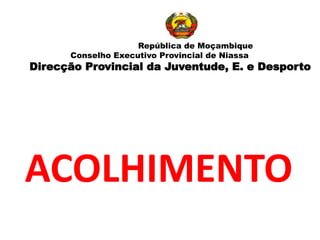ACOLHIMENTO
República de Moçambique
Conselho Executivo Provincial de Niassa
Direcção Provincial da Juventude, E. e Desporto
 