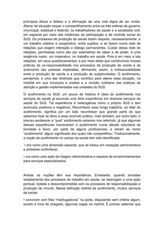 princípios éticos a defesa e a afirmação de uma vida digna de ser vivida.
Alterar tal situação requer o compartilhamento entre as três esferas de governo
(municipal, estadual e federal), os trabalhadores da saúde e a sociedade civil,
em especial por meio das instâncias de participação e de controle social do
SUS. Os processos de produção de saúde dizem respeito, necessariamente, a
um trabalho coletivo e cooperativo, entre sujeitos, e se fazem numa rede de
relações que exigem interação e diálogo permanentes. Cuidar dessa rede de
relações, permeadas como são por assimetrias de saber e de poder, é uma
exigência maior, um imperativo, no trabalho em saúde. Pois é em meio a tais
relações, em seus questionamentos, e por meio delas que construímos nossas
práticas de co-responsabilidade nos processos de produção de saúde e de
autonomia das pessoas implicadas, afirmando, assim, a indissociabilidade
entre a produção de saúde e a produção de subjetividades. O acolhimento,
pensamos, é uma das diretrizes que contribui para alterar essa situação, na
medida em que incorpora a análise e a revisão cotidiana das práticas de
atenção e gestão implementadas nas unidades do SUS.
O acolhimento no SUS: um pouco de história A ideia de acolhimento nos
serviços de saúde já acumula uma farta experiência em diversos serviços de
saúde do SUS. Tal experiência é heterogênea como o próprio SUS e tem
acúmulos positivos e negativos. Reconhecer essa longa trajetória, ao falar do
acolhimento, significa por um lado reconhecer que grande parte do que
sabemos hoje se deve a esse acúmulo prático, mas também, por outro lado, é
preciso esclarecer a “qual” acolhimento estamos nos referindo, já que algumas
dessas experiências inscreveram o acolhimento numa atitude voluntária de
bondade e favor, por parte de alguns profissionais, e deram ao nome
“acolhimento” algum significado dos quais não compartilhou. Tradicionalmente,
a noção de acolhimento no campo da saúde tem sido identificada:
• ora como uma dimensão espacial, que se traduz em recepção administrativa
e ambiente confortável;
• ora como uma ação de triagem administrativa e repasse de encaminhamentos
para serviços especializados.
Ambas as noções têm sua importância. Entretanto, quando tomadas
isoladamente dos processos de trabalho em saúde, se restringem a uma ação
pontual, isolada e descomprometida com os processos de responsabilização e
produção de vínculo. Nessa definição restrita de acolhimento, muitos serviços
de saúde:
• convivem com filas “madrugadoras” na porta, disputando sem critério algum,
exceto à hora de chegada, algumas vagas na manhã. É preciso salientar que
 