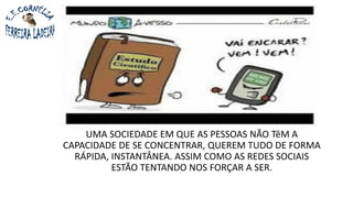 UMA SOCIEDADE EM QUE AS PESSOAS NÃO TêM A
CAPACIDADE DE SE CONCENTRAR, QUEREM TUDO DE FORMA
RÁPIDA, INSTANTÂNEA. ASSIM COMO AS REDES SOCIAIS
ESTÃO TENTANDO NOS FORÇAR A SER.
 