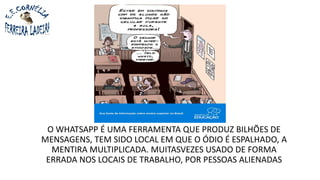 O WHATSAPP É UMA FERRAMENTA QUE PRODUZ BILHÕES DE
MENSAGENS, TEM SIDO LOCAL EM QUE O ÓDIO É ESPALHADO, A
MENTIRA MULTIPLICADA. MUITASVEZES USADO DE FORMA
ERRADA NOS LOCAIS DE TRABALHO, POR PESSOAS ALIENADAS
 