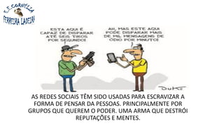 AS REDES SOCIAIS TÊM SIDO USADAS PARA ESCRAVIZAR A
FORMA DE PENSAR DA PESSOAS. PRINCIPALMENTE POR
GRUPOS QUE QUEREM O PODER. UMA ARMA QUE DESTRÓI
REPUTAÇÕES E MENTES.
 