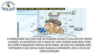 A NOMOFOBIA FAZ COM QUE AS PESSOAS LEVEM O CELULAR EM TODOS
LUGARES. JÁ ACONTECEU DE O ANÚS DE UMA PESSOA SAIR PARA FORA
DO CORPO ENQUANTO ESTAVA DEFECANDO, DEVIDO AO CÉREBRO NÃO
ENTENDER O QUE DEVIA FAZER NAQUELE MOMENTO, ERA A FALTA DE
CONCENTRAÇÃO
 