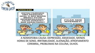 A NOMOFOBIA CAUSA: DEPRESSÃO, ANSIEDADE, MENOS
HORAS DE SONO, IRRITABILIDADE, ALIENAÇÃO, ATROFIAMENTO
CEREBRAL, PROBLEMAS NA COLUNA, OLHOS.
 