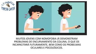 MUITOS JOVENS COM NOMOFOBIA JÁ DEMONSTRAM
PROBLEMAS DE ENCURVAMENTO DA COLUNA, O QUE OS
INCAPACITARÁ FUTURAMENTE, BEM COMO OS PROBELMAS
OCULARES E PSICOLÓGICOS.
 