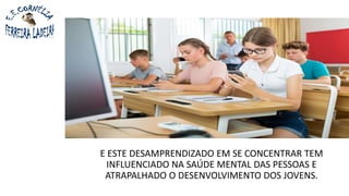 E ESTE DESAMPRENDIZADO EM SE CONCENTRAR TEM
INFLUENCIADO NA SAÚDE MENTAL DAS PESSOAS E
ATRAPALHADO O DESENVOLVIMENTO DOS JOVENS.
 