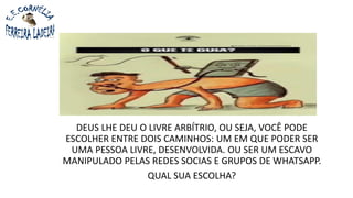DEUS LHE DEU O LIVRE ARBÍTRIO, OU SEJA, VOCÊ PODE
ESCOLHER ENTRE DOIS CAMINHOS: UM EM QUE PODER SER
UMA PESSOA LIVRE, DESENVOLVIDA. OU SER UM ESCAVO
MANIPULADO PELAS REDES SOCIAS E GRUPOS DE WHATSAPP.
QUAL SUA ESCOLHA?
 