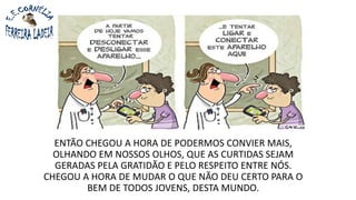 ENTÃO CHEGOU A HORA DE PODERMOS CONVIER MAIS,
OLHANDO EM NOSSOS OLHOS, QUE AS CURTIDAS SEJAM
GERADAS PELA GRATIDÃO E PELO RESPEITO ENTRE NÓS.
CHEGOU A HORA DE MUDAR O QUE NÃO DEU CERTO PARA O
BEM DE TODOS JOVENS, DESTA MUNDO.
 