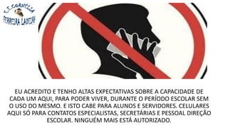 EU ACREDITO E TENHO ALTAS EXPECTATIVAS SOBRE A CAPACIDADE DE
CADA UM AQUI, PARA PODER VIVER, DURANTE O PERÍODO ESCOLAR SEM
O USO DO MESMO. E ISTO CABE PARA ALUNOS E SERVIDORES. CELULARES
AQUI SÓ PARA CONTATOS ESPECIALISTAS, SECRETÁRIAS E PESSOAL DIREÇÃO
ESCOLAR. NINGUÉM MAIS ESTÁ AUTORIZADO.
 