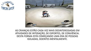 AS CRIANÇAS ESTÃO CADA VEZ MAIS DESINTERESSADAS EM
ATIVIDADES DE INTERAÇÃO, DE ESPORTES, DE CONVIÊNCIA.
DESTA FORMA ESTÁ COMEÇANDO UMA ERA DE PESSOAS
ISOLADAS, DOENTES MENTALMENTE.
 