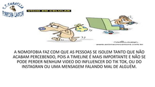 A NOMOFOBIA FAZ COM QUE AS PESSOAS SE ISOLEM TANTO QUE NÃO
ACABAM PERCEBENDO, POIS A TIMELINE É MAIS IMPORTANTE E NÃO SE
PODE PERDER NENHUM VIDEO DO INFLUENCER DO TIK TOK, OU DO
INSTAGRAN OU UMA MENSAGEM FALANDO MAL DE ALGUÉM.
 