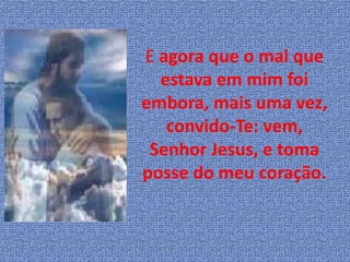 E agora que o mal que
  estava em mim foi
embora, mais uma vez,
   convido-Te: vem,
 Senhor Jesus, e toma
posse do meu coração.
 