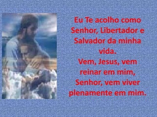 Eu Te acolho como
Senhor, Libertador e
 Salvador da minha
        vida.
   Vem, Jesus, vem
   reinar em mim,
  Senhor, vem viver
plenamente em mim.
 