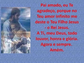 Pai amado, eu Te
 agradeço, porque no
 Teu amor infinito me
deste o Teu Filho Jesus
     - o Rei Jesus.
 A Ti, meu Deus, todo
louvor, honra e glória.
   Agora e sempre.
        Amém.
 