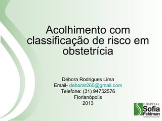 Acolhimento com
classificação de risco em
obstetrícia
Débora Rodrigues Lima
Email- deborar265@gmail.com
Telefone: (31) 94752576
Florianópolis
2013
 