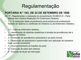 Regulamentação
PORTARIA N.º 163, DE 22 DE SETEMBRO DE 1998
Art. 1º - Regulamentar a realização do procedimento 35.080.01.9 – Parto
Normal sem Distócia Realizado Por Enfermeiro Obstetra.
• 1.1 – A realização deste procedimento será exclusiva de profissionais
titulares de diploma ou certificado de Obstetriz ou de Enfermeiro Obstetra;
• 1.2 – Cabe ao enfermeiro obstetra:
• 1 – Identificação de distócias obstétricas e tomada de providências até a
chegada do médico
• 2 – Prestação de assistência a parturiente e ao parto normal
• 3 – Realização de episiotomia e episiorrrafia com aplicação de anestesia
local, quando necessário
• 4 – Acompanhamento do trabalho de parto
• 5 – Execução do parto sem distócia
• 6 – Emissão de laudo de internação
 