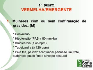 1º GRUPO
VERMELHA/EMERGENTE
1. Mulheres com ou sem confirmação de
gravidez: (M)
* Convulsão
* Hipotensão (PAS ≤ 80 mmHg)
* Bradicardia (≤ 45 bpm)
* Taquicardia (≥ 120 bpm)
* Pele fria, palidez acentuada/ perfusão limítrofe,
sudorese, pulso fino e síncope postural
 