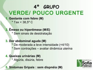 4º GRUPO
VERDE/ POUCO URGENTE
1. Gestante com febre (M)
* Tax < 38,5º C
2. Êmese ou hiperêmese (M/E)
* Sem sinais de desidratação
3. Dor abdominal aguda (M)
* De moderada a leve intensidade (<4/10)
* Sem contrações – avaliar dinâmica uterina
4. Queixas urinárias (M)
* Algúria, disúria, febre
5. Sintomas Gripais : sem dispnéia (M)
 