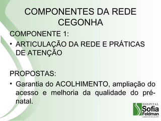 COMPONENTES DA REDE
CEGONHA
COMPONENTE 1:
• ARTICULAÇÃO DA REDE E PRÁTICAS
DE ATENÇÃO
PROPOSTAS:
• Garantia do ACOLHIMENTO, ampliação do
acesso e melhoria da qualidade do pré-
natal.
 