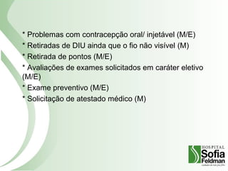 * Problemas com contracepção oral/ injetável (M/E)
* Retiradas de DIU ainda que o fio não visível (M)
* Retirada de pontos (M/E)
* Avaliações de exames solicitados em caráter eletivo
(M/E)
* Exame preventivo (M/E)
* Solicitação de atestado médico (M)
 