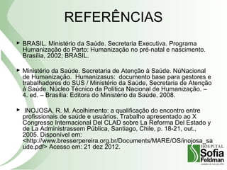 REFERÊNCIAS
 BRASIL. Ministério da Saúde. Secretaria Executiva. Programa
Humanização do Parto: Humanização no pré-natal e nascimento.
Brasília, 2002; BRASIL.
 Ministério da Saúde. Secretaria de Atenção à Saúde. NúNacional
de Humanização. Humanizasus: documento base para gestores e
trabalhadores do SUS / Ministério da Saúde, Secretaria de Atenção
à Saúde. Núcleo Técnico da Política Nacional de Humanização. –
4. ed. – Brasília: Editora do Ministério da Saúde, 2008.
 INOJOSA, R. M. Acolhimento: a qualificação do encontro entre
profissionais de saúde e usuários. Trabalho apresentado ao X
Congresso Internacional Del CLAD sobre La Reforma Del Estado y
de La Administrassem Pública, Santiago, Chile, p. 18-21, out.,
2005. Disponível em:
<http://www.bresserpereira.org.br/Documents/MARE/OS/inojosa_sa
ude.pdf> Acesso em: 21 dez 2012.
 