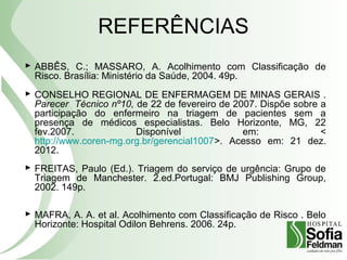 REFERÊNCIAS
 ABBÊS, C.; MASSARO, A. Acolhimento com Classificação de
Risco. Brasília: Ministério da Saúde, 2004. 49p.
 CONSELHO REGIONAL DE ENFERMAGEM DE MINAS GERAIS .
Parecer Técnico nº10, de 22 de fevereiro de 2007. Dispõe sobre a
participação do enfermeiro na triagem de pacientes sem a
presença de médicos especialistas. Belo Horizonte, MG, 22
fev.2007. Disponível em: <
http://www.coren-mg.org.br/gerencial1007>. Acesso em: 21 dez.
2012.
 FREITAS, Paulo (Ed.). Triagem do serviço de urgência: Grupo de
Triagem de Manchester. 2.ed.Portugal: BMJ Publishing Group,
2002. 149p.
 MAFRA, A. A. et al. Acolhimento com Classificação de Risco . Belo
Horizonte: Hospital Odilon Behrens. 2006. 24p.
 