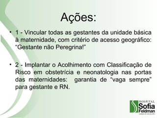 Ações:
• 1 - Vincular todas as gestantes da unidade básica
à maternidade, com critério de acesso geográfico:
“Gestante não Peregrina!”
• 2 - Implantar o Acolhimento com Classificação de
Risco em obstetrícia e neonatologia nas portas
das maternidades: garantia de “vaga sempre”
para gestante e RN.
 