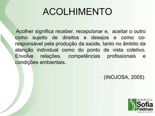 ACOLHIMENTO
Acolher significa receber, recepcionar e, aceitar o outro
como sujeito de direitos e desejos e como co-
responsável pela produção da saúde, tanto no âmbito da
atenção individual como do ponto de vista coletivo.
Envolve relações, competências profissionais e
condições ambientais.
(INOJOSA, 2005)
 