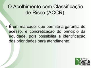 O Acolhimento com Classificação
de Risco (ACCR)
• É um marcador que permite a garantia de
acesso, e concretização do principio da
equidade, pois possibilita a identificação
das prioridades para atendimento.
 