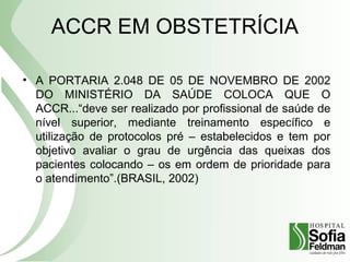 ACCR EM OBSTETRÍCIA
• A PORTARIA 2.048 DE 05 DE NOVEMBRO DE 2002
DO MINISTÉRIO DA SAÚDE COLOCA QUE O
ACCR...“deve ser realizado por profissional de saúde de
nível superior, mediante treinamento específico e
utilização de protocolos pré – estabelecidos e tem por
objetivo avaliar o grau de urgência das queixas dos
pacientes colocando – os em ordem de prioridade para
o atendimento”.(BRASIL, 2002)
 