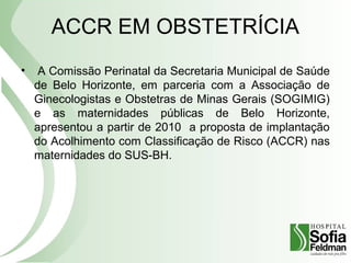 ACCR EM OBSTETRÍCIA
• A Comissão Perinatal da Secretaria Municipal de Saúde
de Belo Horizonte, em parceria com a Associação de
Ginecologistas e Obstetras de Minas Gerais (SOGIMIG)
e as maternidades públicas de Belo Horizonte,
apresentou a partir de 2010 a proposta de implantação
do Acolhimento com Classificação de Risco (ACCR) nas
maternidades do SUS-BH.
 