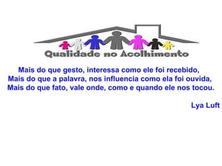 Mais do que gesto, interessa como ele foi recebido, 
Mais do que a palavra, nos influencia como ela foi ouvida, 
Mais do que fato, vale onde, como e quando ele nos tocou. 
Lya Luft 
 