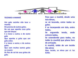 TECENDO A MANHÃ 
Um galo sozinho não tece a 
manhã: 
Ele precisa de outros galos. 
De um que apanhe esse grito 
que ele lançou 
E o lance a outro; e de outro 
galo 
Que apanhe o grito que um 
galo antes 
E o lance a outro; e de outros 
galos 
Que com muitos outros galos 
se cruzem 
Os fios de sol de seus gritos de 
galo. 
Para que a manhã, desde uma 
teia tênue, 
se vá tecendo, entre todos os 
galos. 
E se incorpando em tela, entre 
todos, 
Se erguendo tenda, onde 
entrem todos, 
Se estendendo para todos, no 
toldo (a manhã) que plana livre 
de armação. 
A manhã, toldo de um tecido 
tão aéreo 
Que, tecido, se eleva por si: luz 
balão. 
 