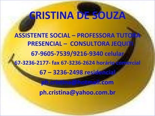 CRISTINA DE SOUZA 
ASSISTENTE SOCIAL – PROFESSORA TUTORA 
PRESENCIAL – CONSULTORA JEQUITI 
67-9605-7539/9216-9340 celular 
67-3236-2177- fax 67-3236-2624 horário comercial 
67 – 3236-2498 residencial 
ph.cristina@hotmail.com 
ph.cristina@yahoo.com.br 
