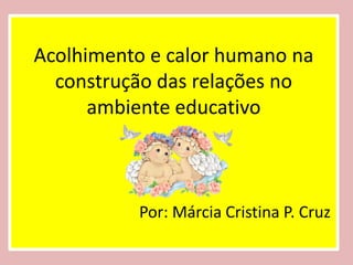 Acolhimento e calor humano na
  construção das relações no
      ambiente educativo



          Por: Márcia Cristina P. Cruz
 