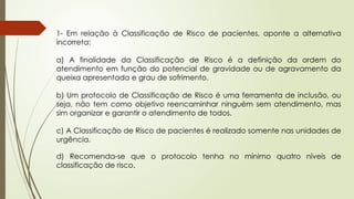 1- Em relação à Classificação de Risco de pacientes, aponte a alternativa
incorreta:
a) A finalidade da Classificação de Risco é a definição da ordem do
atendimento em função do potencial de gravidade ou de agravamento da
queixa apresentada e grau de sofrimento.
b) Um protocolo de Classificação de Risco é uma ferramenta de inclusão, ou
seja, não tem como objetivo reencaminhar ninguém sem atendimento, mas
sim organizar e garantir o atendimento de todos.
c) A Classificação de Risco de pacientes é realizado somente nas unidades de
urgência.
d) Recomenda-se que o protocolo tenha no mínimo quatro níveis de
classificação de risco.
 