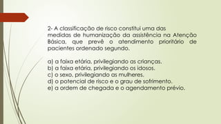 2- A classificação de risco constitui uma das
medidas de humanização da assistência na Atenção
Básica, que prevê o atendimento prioritário de
pacientes ordenado segundo.
a) a faixa etária, privilegiando as crianças.
b) a faixa etária, privilegiando os idosos.
c) o sexo, privilegiando as mulheres.
d) o potencial de risco e o grau de sofrimento.
e) a ordem de chegada e o agendamento prévio.
 