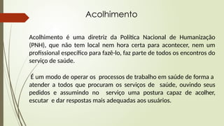 Acolhimento
Acolhimento é uma diretriz da Política Nacional de Humanização
(PNH), que não tem local nem hora certa para acontecer, nem um
profissional específico para fazê-lo, faz parte de todos os encontros do
serviço de saúde.
É um modo de operar os processos de trabalho em saúde de forma a
atender a todos que procuram os serviços de saúde, ouvindo seus
pedidos e assumindo no serviço uma postura capaz de acolher,
escutar e dar respostas mais adequadas aos usuários.
 
