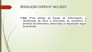 RESOLUÇÃO COFEN Nº 661/2021
 Art. 1º No âmbito da Equipe de Enfermagem, a
classificação de Risco e priorização da assistência é
privativa do Enfermeiro, observadas as disposições legais
da profissão.
 
