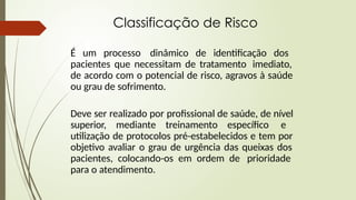 Classificação de Risco
É um processo dinâmico de identificação dos
pacientes que necessitam de tratamento imediato,
de acordo com o potencial de risco, agravos à saúde
ou grau de sofrimento.
Deve ser realizado por profissional de saúde, de nível
superior, mediante treinamento específico e
utilização de protocolos pré-estabelecidos e tem por
objetivo avaliar o grau de urgência das queixas dos
pacientes, colocando-os em ordem de prioridade
para o atendimento.
 