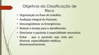 Objetivos da Classificação de
Risco
• Organização no fluxo de trabalho;
• Avaliação integral do Paciente;
• Descongestionar as Emergências;
• Reduzir o tempo para o atendimento;
• Direcionar o paciente à especialidade necessária;
• Evitar que o paciente seja visto por
diversas especialidades médicas,
desnecessáriamente.
 