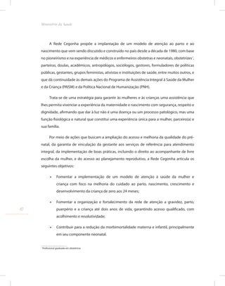 A Rede Cegonha propõe a implantação de um modelo de atenção ao parto e ao
nascimento que vem sendo discutido e construído no país desde a década de 1980, com base
no pioneirismo e na experiência de médicos e enfermeiros obstetras e neonatais, obstetrizes1
,
parteiras, doulas, acadêmicos, antropólogos, sociólogos, gestores, formuladores de políticas
públicas, gestantes, grupos feministas, ativistas e instituições de saúde, entre muitos outros, e
que dá continuidade às demais ações do Programa de Assistência Integral à Saúde da Mulher
e da Criança (PAISM) e da Política Nacional de Humanização (PNH).
Trata-se de uma estratégia para garantir às mulheres e às crianças uma assistência que
lhes permita vivenciar a experiência da maternidade e nascimento com segurança, respeito e
dignidade, afirmando que dar à luz não é uma doença ou um processo patológico, mas uma
função fisiológica e natural que constitui uma experiência única para a mulher, parceiro(a) e
sua família.
Por meio de ações que buscam a ampliação do acesso e melhoria da qualidade do pré-
natal, da garantia de vinculação da gestante aos serviços de referência para atendimento
integral, da implementação de boas práticas, incluindo o direito ao acompanhante de livre
escolha da mulher, e do acesso ao planejamento reprodutivo, a Rede Cegonha articula os
seguintes objetivos:
•
• Fomentar a implementação de um modelo de atenção à saúde da mulher e
criança com foco na melhoria do cuidado ao parto, nascimento, crescimento e
desenvolvimento da criança de zero aos 24 meses;
•
• Fomentar a organização e fortalecimento da rede de atenção a gravidez, parto,
puerpério e a criança até dois anos de vida, garantindo acesso qualificado, com
acolhimento e resolutividade;
•
• Contribuir para a redução da morbimortalidade materna e infantil, principalmente
em seu componente neonatal.
1
Profissional graduada em obstetrícia.
10
Ministério da Saude
 