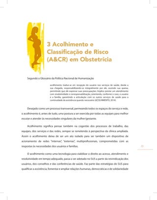 3 Acolhimento e
Classificação de Risco
(A&CR) em Obstetrícia
Segundo o Glossário da Política Nacional de Humanização
acolhimento traduz-se em recepção do usuário nos serviços de saúde, desde a
sua chegada, responsabilizando-se integralmente por ele, ouvindo sua queixa,
permitindo que ele expresse suas preocupações. Implica prestar um atendimento
com resolutividade e corresponsabilização, orientando, conforme o caso, o usuário
e a família, garantindo a articulação com os outros serviços de saúde para a
continuidade da assistência quando necessário (ACOLHIMENTO, 2014).
Desejado como um processo transversal, permeando todos os espaços do serviço e rede,
o acolhimento é, antes de tudo, uma postura a ser exercida por todas as equipes para melhor
escutar e atender às necessidades singulares da mulher/gestante.
Acolhimento significa pensar também na cogestão dos processos de trabalho, das
equipes, dos serviços e das redes, sempre se remetendo à perspectiva da clínica ampliada.
Assim o acolhimento deixa de ser um ato isolado para ser também um dispositivo de
acionamento de redes “internas”, “externas”, multiprofissionais, comprometidas com as
respostas às necessidades dos usuários e famílias.
O acolhimento como uma tecnologia para viabilizar o direito ao acesso, atendimento e
resolutividade em tempo adequado, passa a ser adotado no SUS a partir da reivindicação dos
usuários, dos conselhos e das conferências de saúde. Faz parte das estratégias do SUS para
qualificar a assistência, fomentar e ampliar relações humanas, democráticas e de solidariedade
13
 