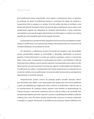 entre profissional-usuário, reconhecidos como sujeitos e participantes ativos no processo
de produção da saúde. O acolhimento favorece a construção de relação de confiança e
compromisso entre as equipes e os serviços. O ato de acolher não deve se restringir a uma
atitude voluntária de“bondade”e“favor”por parte de alguns profissionais; não se reduz a uma
reorganização espacial com adequação de recepções administrativas e outros ambientes,
nem também a uma ação de triagem (administrativa, de enfermagem ou médica) com seleção
daqueles que serão atendidos pelo serviço naquele momento.
Essasperspectivas,quandotomadasseparadamentedosprocessosdetrabalhoemsaúde,
reduzem o acolhimento a uma ação pontual, isolada e descomprometida com os processos de
corresponsabilização e de produção de vínculo.
Em obstetrícia, o acolhimento na porta de entrada dos hospitais e das maternidades
assume peculiaridades próprias às necessidades e demandas relacionadas ao processo
gravídico. O desconhecimento e os mitos que rodeiam a gestação, o parto e o nascimento
levam, muitas vezes, à insegurança e à preocupação da mulher e seus familiares. A falta de
informação clara e objetiva, mesmo quando a gestante é acompanhada no pré-natal, é um dos
fatores que faz com que ela procure os serviços de urgência e maternidades com frequência.
O acolhimento da mulher e acompanhante tem função fundamental na construção de um
vínculo de confiança com os profissionais e serviços de saúde, favorecendo seu protagonismo
especialmente no momento do parto.
Frequentemente queixas comuns da gestação podem camuflar situações clínicas
que demandam ação rápida, o que exige preparo das equipes para uma escuta qualificada
e ganho de habilidade para julgamento clínico criterioso. O acolhimento é decisivo não só
no reconhecimento de condições clínicas urgentes como também na potencialização da
vivência do parto e nascimento, experiência única na vida da mulher e de sua família. Tem
como principal objetivo promover e garantir o acesso e a qualificação do cuidado à saúde das
mulheres, bem como dos recém nascidos durante todo o percurso no serviço, envolvendo
a recepção, os espaços assistenciais, as providências para propiciar resposta definitiva e/ou
14
Ministério da Saude
 