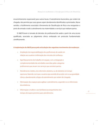 encaminhamento responsável para outros locais. O atendimento burocrático, por ordem de
chegada, não permite que casos graves sejam devidamente identificados e priorizados. Nesse
sentido, o Acolhimento associado à ferramenta da Classificação de Risco visa reorganizar a
porta de entrada e todo o atendimento nas maternidades e serviços que realizam partos.
O A&CR levam à tomada de decisões do profissional de saúde a partir de uma escuta
qualificada, associada ao julgamento clínico embasado em protocolo fundamentado
cientificamente.
A implantação do A&CR passa pela articulação dos seguintes movimentos de mudanças:
•
• Ampliação da responsabilização dos profissionais de saúde em
relação aos usuários e efetivação dos vínculos de confiança;
•
• Aperfeiçoamento do trabalho em equipe, com a integração e
complementaridade das atividades exercidas pelas categorias
profissionais que atuam nos serviços que assistem partos;
•
• Atendimento médico, do enfermeiro obstetra, ou de obstetriz em tempo
oportuno, fazendo com que a usuária seja assistida de acordo com a sua gravidade
clínica, abandonando a lógica do atendimento por ordem de chegada;
•
• Otimização dos espaços para agilizar o atendimento, seguindo-se os referenciais
da ambiência;
•
• Informação à mulher e aos familiares/acompanhantes dos
tempos de espera previstos para atendimento.
15
Manual de Acolhimento e Classificação de Risco em Obstetrícia
 
