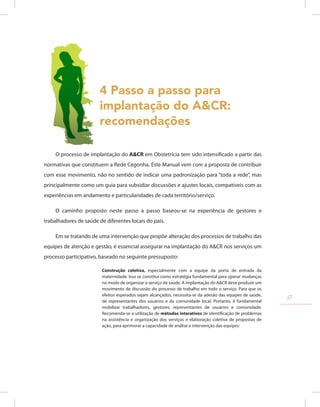 4 Passo a passo para
implantação do A&CR:
recomendações
O processo de implantação do A&CR em Obstetrícia tem sido intensificado a partir das
normativas que constituem a Rede Cegonha. Este Manual vem com a proposta de contribuir
com esse movimento, não no sentido de indicar uma padronização para “toda a rede”, mas
principalmente como um guia para subsidiar discussões e ajustes locais, compatíveis com as
experiências em andamento e particularidades de cada território/serviço.
O caminho proposto neste passo a passo baseou-se na experiência de gestores e
trabalhadores de saúde de diferentes locais do país.
Em se tratando de uma intervenção que propõe alteração dos processos de trabalho das
equipes de atenção e gestão, é essencial assegurar na implantação do A&CR nos serviços um
processo participativo, baseado no seguinte pressuposto:
Construção coletiva, especialmente com a equipe da porta de entrada da
maternidade. Isso se constitui como estratégia fundamental para operar mudanças
no modo de organizar o serviço de saúde. A implantação do A&CR deve produzir um
movimento de discussão do processo de trabalho em todo o serviço. Para que os
efeitos esperados sejam alcançados, necessita-se da adesão das equipes de saúde,
de representantes dos usuários e da comunidade local. Portanto, é fundamental
mobilizar trabalhadores, gestores, representantes de usuários e comunidade.
Recomenda-se a utilização de métodos interativos de identificação de problemas
na assistência e organização dos serviços e elaboração coletiva de propostas de
ação, para aprimorar a capacidade de análise e intervenção das equipes:
17
 