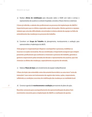 a) Realizar oficina de mobilização para discussão sobre o AC&R com todo o serviço e
representantes de usuários (o contexto hospitalar, conceitos e fluxos internos e externos);
! Como já referido, a adesão dos profissionais ao processo de implantação do A&CR é
importante para que os efeitos esperados sejam alcançados. Muitos gestores e equipes
relatam que uma das dificuldades encontradas é a baixa adesão da equipe ou falta de
entendimento das mudanças no processo de trabalho.
b) Constituir um Grupo de Trabalho de planejamento, monitoramento e avaliação para
operacionalizar a implantação do A&CR;
! Este grupo é o responsável por disparar e acompanhar o processo, mobilizar os
recursos e as ações necessárias. Na sua constituição, é importante assegurar que estejam
presentes: profissionais que conhecem e vivenciam o processo de trabalho, gerentes e
gestores responsáveis pelas tomadas de decisão e representantes de usuários, que irão
vivenciar os efeitos das mudanças, especialmente nas portas de entrada.
c) Elaborar Plano de Ação com envolvimento da equipe multiprofissional;
! Plano de Ação não entendido como documento burocrático ou uma mera“carta de
intenções”, mas como um instrumento de registro das metas, ações, responsáveis,
refletindo as condições concretas de viabilização das mudanças na realidade local.
d) Construir agenda de monitoramento e avaliação permanente do plano de ação.
Reuniões semanais para acompanhamento da operacionalização do plano fará
movimento crescente para a implantação do A&CR e a realização de ajustes.
18
Ministério da Saude
 